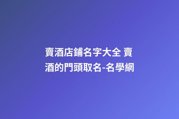 賣酒店鋪名字大全 賣酒的門頭取名-名學網